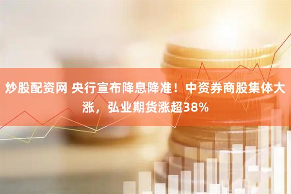 炒股配资网 央行宣布降息降准！中资券商股集体大涨，弘业期货涨超38%