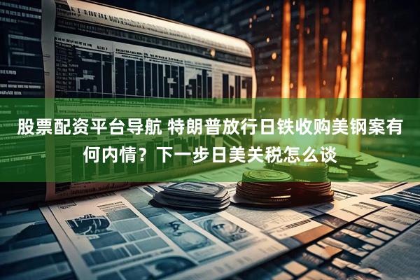 股票配资平台导航 特朗普放行日铁收购美钢案有何内情？下一步日美关税怎么谈