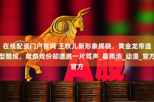 在线配资门户官网 王秋儿新形象揭晓，黄金龙帝造型酷炫，献祭戏份却遭遇一片骂声_霍雨浩_动漫_官方