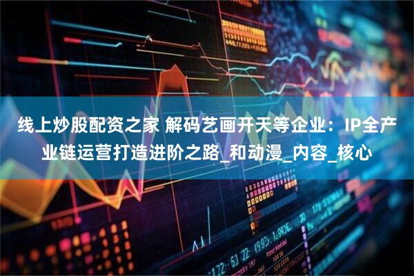 线上炒股配资之家 解码艺画开天等企业：IP全产业链运营打造进阶之路_和动漫_内容_核心