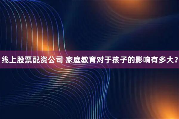 线上股票配资公司 家庭教育对于孩子的影响有多大？