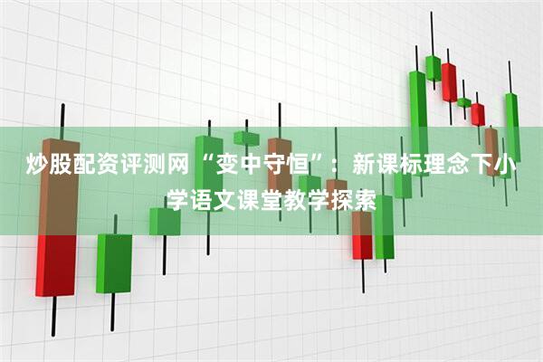 炒股配资评测网 “变中守恒”：新课标理念下小学语文课堂教学探索