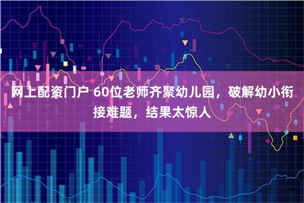 网上配资门户 60位老师齐聚幼儿园，破解幼小衔接难题，结果太惊人