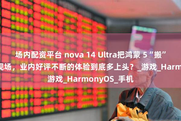 场内配资平台 nova 14 Ultra把鸿蒙 5“搬”进ChinaJoy现场，业内好评不断的体验到底多上头？_游戏_HarmonyOS_手机