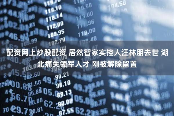 配资网上炒股配资 居然智家实控人汪林朋去世 湖北痛失领军人才 刚被解除留置