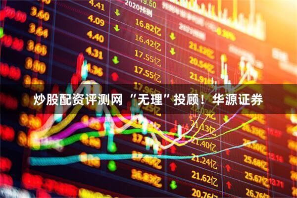 炒股配资评测网 “无理”投顾！华源证券