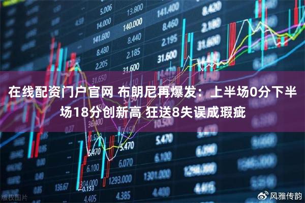 在线配资门户官网 布朗尼再爆发：上半场0分下半场18分创新高 狂送8失误成瑕疵