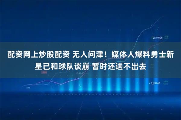 配资网上炒股配资 无人问津！媒体人爆料勇士新星已和球队谈崩 暂时还送不出去