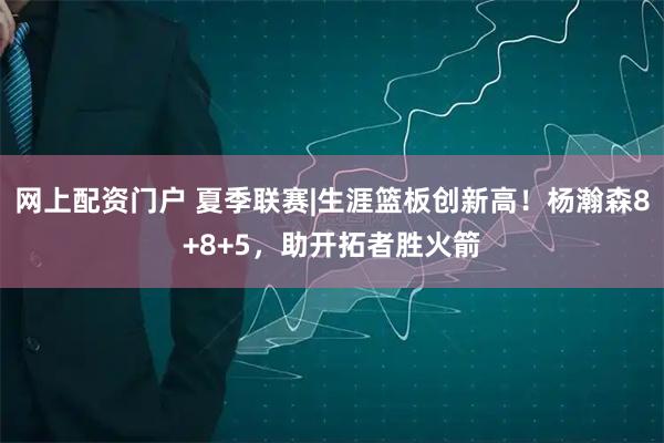 网上配资门户 夏季联赛|生涯篮板创新高！杨瀚森8+8+5，助开拓者胜火箭