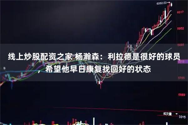 线上炒股配资之家 杨瀚森：利拉德是很好的球员，希望他早日康复找回好的状态
