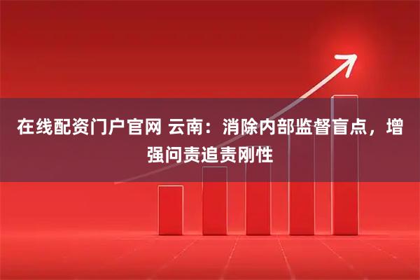 在线配资门户官网 云南：消除内部监督盲点，增强问责追责刚性
