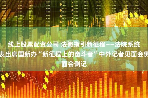 线上股票配资公司 法徽指引新征程——法院系统代表出席国新办“新征程上的奋斗者”中外记者见面会侧记