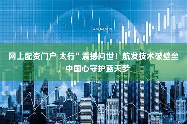 网上配资门户 太行”震撼问世！航发技术破壁垒，中国心守护蓝天梦