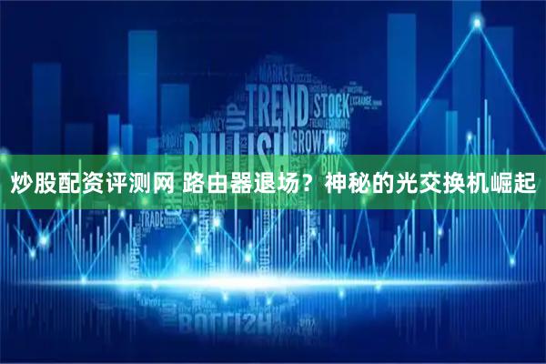 炒股配资评测网 路由器退场？神秘的光交换机崛起