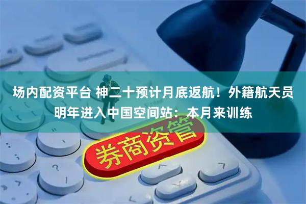 场内配资平台 神二十预计月底返航！外籍航天员明年进入中国空间站：本月来训练