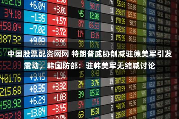 中国股票配资网网 特朗普威胁削减驻德美军引发震动，韩国防部：驻韩美军无缩减讨论