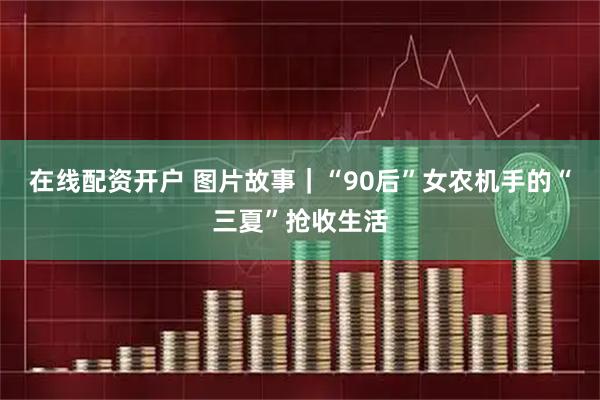 在线配资开户 图片故事｜“90后”女农机手的“三夏”抢收生活